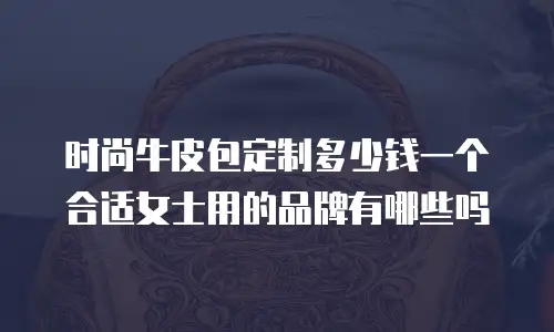 时尚牛皮包定制多少钱一个合适女士用的品牌有哪些吗