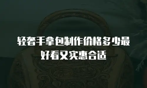 轻奢手拿包制作价格多少最好看又实惠合适