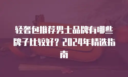 轻奢包推荐男士品牌有哪些牌子比较好？2024年精选指南