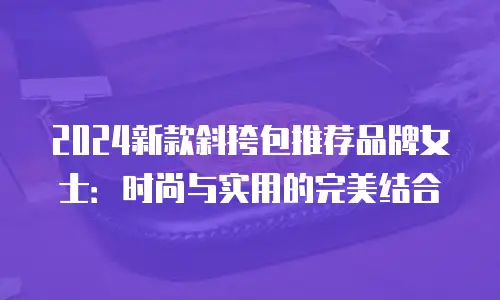 2024新款斜挎包推荐品牌女士：时尚与实用的完美结合