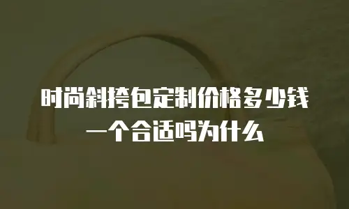 时尚斜挎包定制价格多少钱一个合适吗为什么