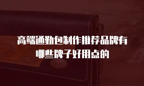高端通勤包制作推荐品牌有哪些牌子好用点的