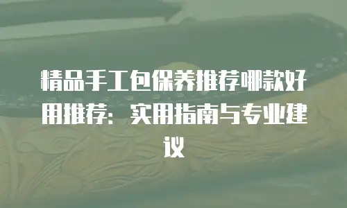 精品手工包保养推荐哪款好用推荐：实用指南与专业建议