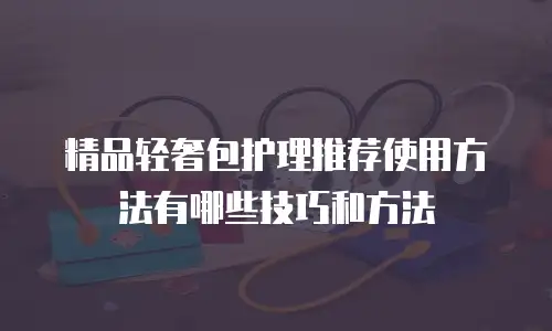 精品轻奢包护理推荐使用方法有哪些技巧和方法