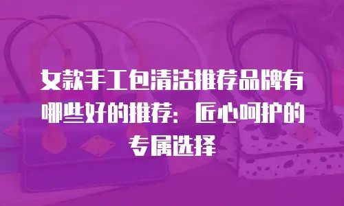 女款手工包清洁推荐品牌有哪些好的推荐：匠心呵护的专属选择