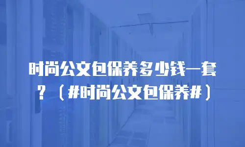 时尚公文包保养多少钱一套？（#时尚公文包保养#）