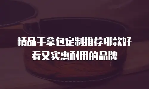 精品手拿包定制推荐哪款好看又实惠耐用的品牌