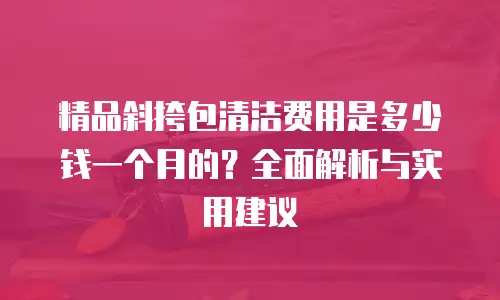 精品斜挎包清洁费用是多少钱一个月的？全面解析与实用建议