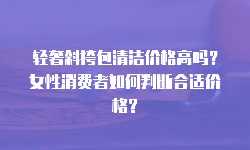 轻奢斜挎包清洁价格高吗？女性消费者如何判断合适价格？