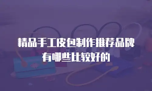 精品手工皮包制作推荐品牌有哪些比较好的