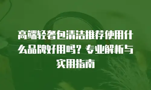 高端轻奢包清洁推荐使用什么品牌好用吗？专业解析与实用指南