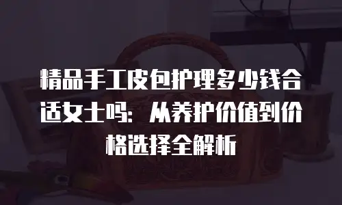 精品手工皮包护理多少钱合适女士吗：从养护价值到价格选择全解析