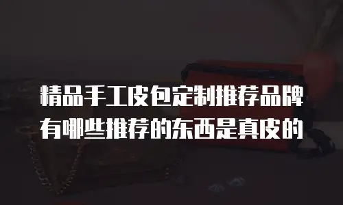 精品手工皮包定制推荐品牌有哪些推荐的东西是真皮的
