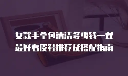 女款手拿包清洁多少钱一双 最好看皮鞋推荐及搭配指南