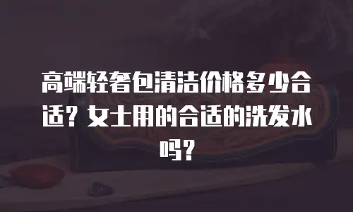 高端轻奢包清洁价格多少合适？女士用的合适的洗发水吗？