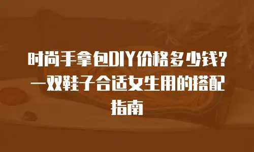 时尚手拿包DIY价格多少钱？一双鞋子合适女生用的搭配指南