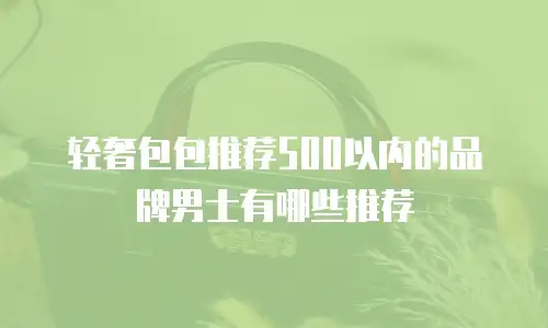 轻奢包包推荐500以内的品牌男士有哪些推荐