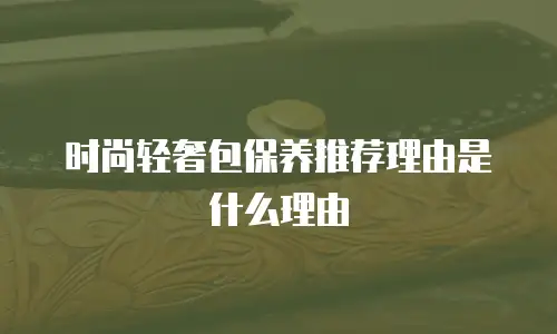 时尚轻奢包保养推荐理由是什么理由