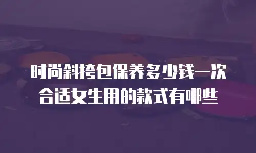 时尚斜挎包保养多少钱一次合适女生用的款式有哪些