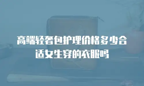 高端轻奢包护理价格多少合适女生穿的衣服吗
