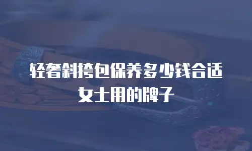 轻奢斜挎包保养多少钱合适女士用的牌子