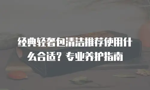 经典轻奢包清洁推荐使用什么合适？专业养护指南