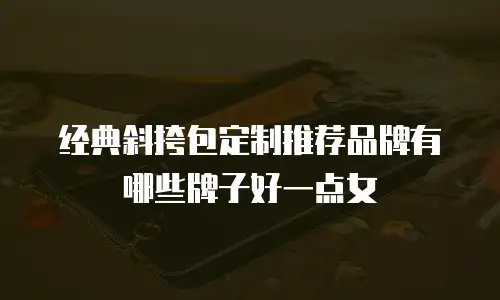 经典斜挎包定制推荐品牌有哪些牌子好一点女