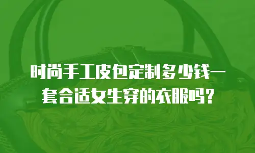 时尚手工皮包定制多少钱一套合适女生穿的衣服吗？