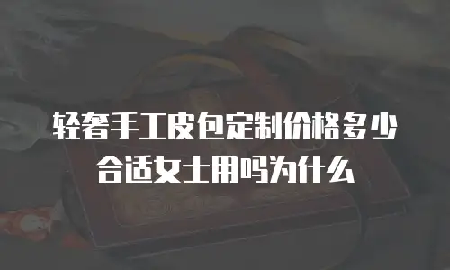 轻奢手工皮包定制价格多少合适女士用吗为什么