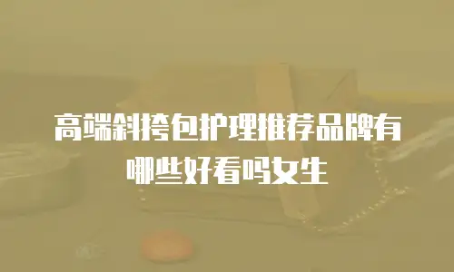 高端斜挎包护理推荐品牌有哪些好看吗女生