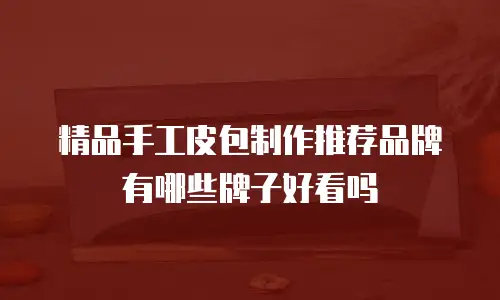 精品手工皮包制作推荐品牌有哪些牌子好看吗