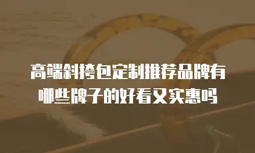 高端斜挎包定制推荐品牌有哪些牌子的好看又实惠吗