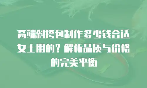 高端斜挎包制作多少钱合适女士用的？解析品质与价格的完美平衡