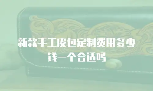 新款手工皮包定制费用多少钱一个合适吗