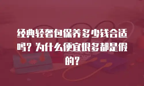 经典轻奢包保养多少钱合适吗？为什么便宜很多都是假的？
