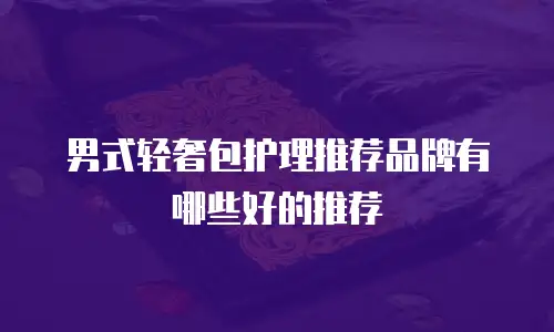 男式轻奢包护理推荐品牌有哪些好的推荐