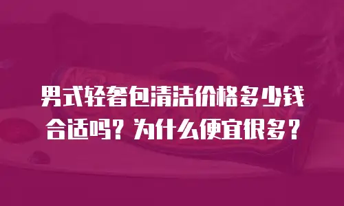 男式轻奢包清洁价格多少钱合适吗？为什么便宜很多？