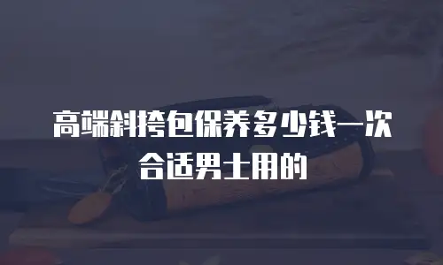 高端斜挎包保养多少钱一次合适男士用的