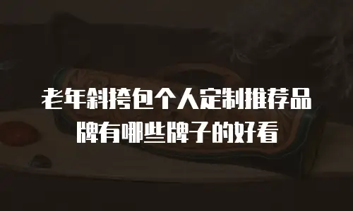 老年斜挎包个人定制推荐品牌有哪些牌子的好看