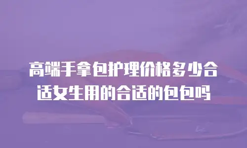 高端手拿包护理价格多少合适女生用的合适的包包吗