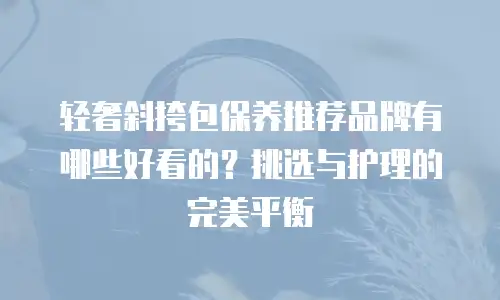 轻奢斜挎包保养推荐品牌有哪些好看的？挑选与护理的完美平衡