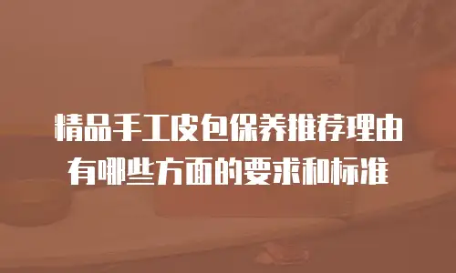精品手工皮包保养推荐理由有哪些方面的要求和标准