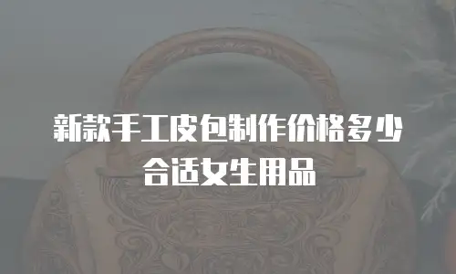 新款手工皮包制作价格多少合适女生用品