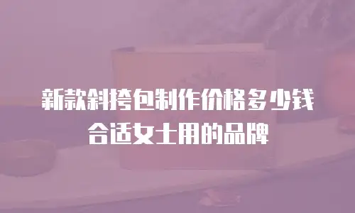 新款斜挎包制作价格多少钱合适女士用的品牌