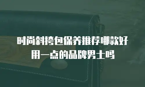 时尚斜挎包保养推荐哪款好用一点的品牌男士吗