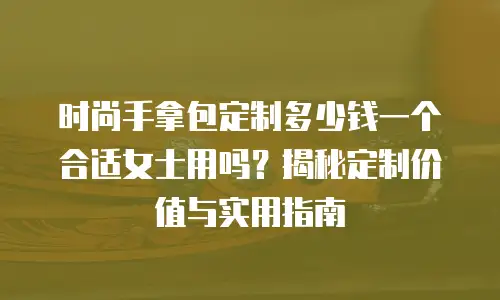 时尚手拿包定制多少钱一个合适女士用吗？揭秘定制价值与实用指南