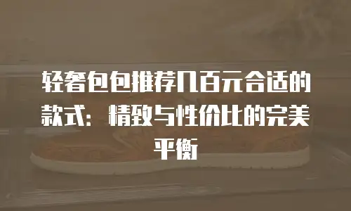 轻奢包包推荐几百元合适的款式：精致与性价比的完美平衡