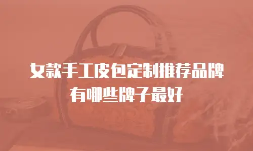 女款手工皮包定制推荐品牌有哪些牌子最好