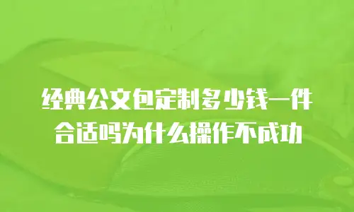 经典公文包定制多少钱一件合适吗为什么操作不成功