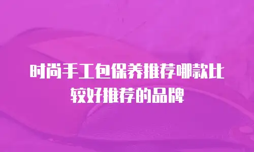 时尚手工包保养推荐哪款比较好推荐的品牌
